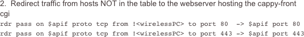 2.  Redirect traffic from hosts NOT in the table to the webserver hosting the cappy-front cgi
rdr pass on $apif proto tcp from !<wirelessPC> to port 80  -> $apif port 80rdr pass on $apif proto tcp from !<wirelessPC> to port 443 -> $apif port 443