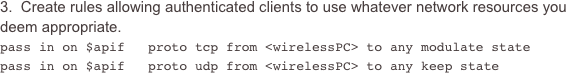 3.  Create rules allowing authenticated clients to use whatever network resources you deem appropriate.
pass in on $apif   proto tcp from <wirelessPC> to any modulate statepass in on $apif   proto udp from <wirelessPC> to any keep state