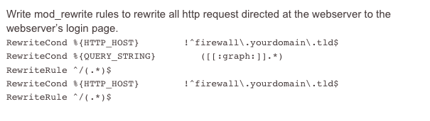 Write mod_rewrite rules to rewrite all http request directed at the webserver to the webserver’s login page.
RewriteCond %{HTTP_HOST}        !^firewall\.yourdomain\.tld$RewriteCond %{QUERY_STRING}        ([[:graph:]].*)RewriteRule ^/(.*)$ https://firewall.yourdomain.tld/index.htmlRewriteCond %{HTTP_HOST}        !^firewall\.yourdomain\.tld$RewriteRule ^/(.*)$ https://firewall.yourdomain.tld/index.html